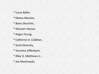* Lucas Babin,
* Mateo Moreno,
* Barry Shurchin,
* Maryam Hassan,
* Angus Young,
* Catherine A. Callahan,
* Scott Skversky,
* Veronica Afflerbach,
* Riley G. Matthews Jr.,
* Joe Wachowski,
 