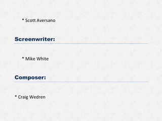 * Scott Aversano
Screenwriter:
* Mike White
Composer:
* Craig Wedren
 