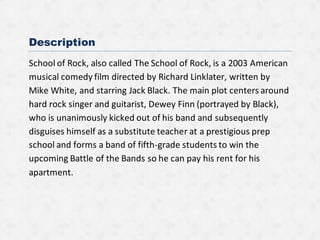 Description
School of Rock, also called The School of Rock, is a 2003 American
musical comedy film directed by Richard Linklater, written by
Mike White, and starring Jack Black. The main plot centers around
hard rock singer and guitarist, Dewey Finn (portrayed by Black),
who is unanimously kicked out of his band and subsequently
disguises himself as a substitute teacher at a prestigious prep
school and forms a band of fifth-grade students to win the
upcoming Battle of the Bands so he can pay his rent for his
apartment.
 