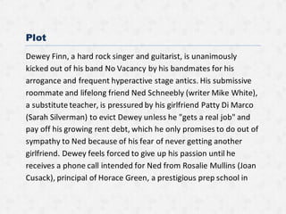 Plot
Dewey Finn, a hard rock singer and guitarist, is unanimously
kicked out of his band No Vacancy by his bandmates for his
arrogance and frequent hyperactive stage antics. His submissive
roommate and lifelong friend Ned Schneebly (writer Mike White),
a substitute teacher, is pressured by his girlfriend Patty Di Marco
(Sarah Silverman) to evict Dewey unless he "gets a real job" and
pay off his growing rent debt, which he only promises to do out of
sympathy to Ned because of his fear of never getting another
girlfriend. Dewey feels forced to give up his passion until he
receives a phone call intended for Ned from Rosalie Mullins (Joan
Cusack), principal of Horace Green, a prestigious prep school in
 