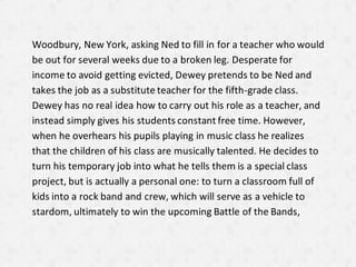 Woodbury, New York, asking Ned to fill in for a teacher who would
be out for several weeks due to a broken leg. Desperate for
income to avoid getting evicted, Dewey pretends to be Ned and
takes the job as a substitute teacher for the fifth-grade class.
Dewey has no real idea how to carry out his role as a teacher, and
instead simply gives his students constant free time. However,
when he overhears his pupils playing in music class he realizes
that the children of his class are musically talented. He decides to
turn his temporary job into what he tells them is a special class
project, but is actually a personal one: to turn a classroom full of
kids into a rock band and crew, which will serve as a vehicle to
stardom, ultimately to win the upcoming Battle of the Bands,
 