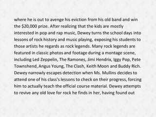where he is out to avenge his eviction from his old band and win
the $20,000 prize. After realizing that the kids are mostly
interested in pop and rap music, Dewey turns the school days into
lessons of rock history and music playing, exposing his students to
those artists he regards as rock legends. Many rock legends are
featured in classic photos and footage during a montage scene,
including Led Zeppelin, The Ramones, Jimi Hendrix, Iggy Pop, Pete
Townshend, Angus Young, The Clash, Keith Moon and Buddy Rich.
Dewey narrowly escapes detection when Ms. Mullins decides to
attend one of his class's lessons to check on their progress, forcing
him to actually teach the official course material. Dewey attempts
to revive any old love for rock he finds in her, having found out
 