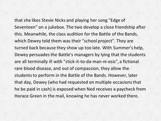 that she likes Stevie Nicks and playing her song "Edge of
Seventeen" on a jukebox. The two develop a close friendship after
this. Meanwhile, the class audition for the Battle of the Bands,
which Dewey told them was their "school project". They are
turned back because they show up too late. With Summer's help,
Dewey persuades the Battle's managers by lying that the students
are all terminally ill with "stick-it-to-da-man-ni-osis",a fictional
rare blood disease, and out of compassion, they allow the
students to perform in the Battle of the Bands. However, later
that day, Dewey (who had requested on multiple occasions that
he be paid in cash) is exposed when Ned receives a paycheck from
Horace Green in the mail, knowing he has never worked there.
 