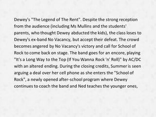 Dewey's "The Legend of The Rent". Despite the strong reception
from the audience (including Ms Mullins and the students'
parents, who thought Dewey abducted the kids), the class loses to
Dewey's ex-band No Vacancy, but accept their defeat. The crowd
becomes angered by No Vacancy's victory and call for School of
Rock to come back on stage. The band goes for an encore, playing
"It's a Long Way to the Top (If You Wanna Rock 'n' Roll)" by AC/DC
with an altered ending. During the closing credits, Summer is seen
arguing a deal over her cell phone as she enters the "School of
Rock", a newly opened after-school program where Dewey
continues to coach the band and Ned teaches the younger ones,
 