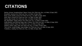 CITATIONS
Bastian_Groove. Snowboarding in Tignes_France. N.d. Flickr.com. N.p., n.d. Web. 21 Sept. 2015.
Bruxelles5. Scotland. N.d. Flickr.com. N.p., n.d. Web. 21 Sept. 2015.
Bryan_Scott. Seattle_Sunset. N.d. Flickr.com. N.p., n.d. Web. 21 Sept. 2015.
Kevin_Ryan. Crossed. N.d. Flickr.com. N.p., n.d. Web. 21 Sept. 2015.
Nonac_Digi. Canada. N.d. Flickr.com. N.p., n.d. Web. 21 Sept. 2015.
Rex_Montalban. Yelapa_Mexico. N.d. Flickr.com. N.p., n.d. Web. 21 Sept. 2015.
Rudys Market_and Catering. Rudys_Mac n Cheese. N.d. Flickr.com. N.p., n.d. Web. 21 Sept. 2015.
Sebastien_Banuls. Tokyo. N.d. Flickr.com. N.p., n.d. Web. 21 Sept. 2015.
Stephen_Sutton. Cape_Town. N.d. Flickr.com. N.p., n.d. Web. 21 Sept. 2015.
Tom_Ferrier. London Bridge_Tower Bridge. N.d. Flickr.com. N.p., n.d. Web. 21 Sept. 2015.
Trubulete_1. Surfing. N.d. Flickr.com. N.p., n.d. Web. 21 Sept. 2015.
 