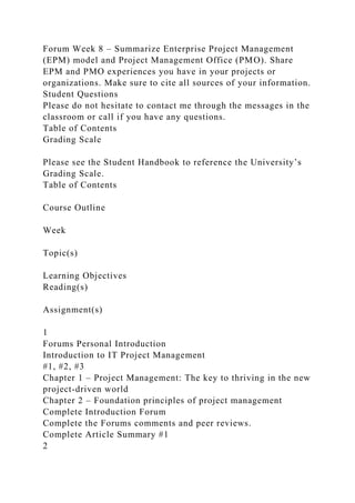 Forum Week 8 – Summarize Enterprise Project Management
(EPM) model and Project Management Office (PMO). Share
EPM and PMO experiences you have in your projects or
organizations. Make sure to cite all sources of your information.
Student Questions
Please do not hesitate to contact me through the messages in the
classroom or call if you have any questions.
Table of Contents
Grading Scale
Please see the Student Handbook to reference the University’s
Grading Scale.
Table of Contents
Course Outline
Week
Topic(s)
Learning Objectives
Reading(s)
Assignment(s)
1
Forums Personal Introduction
Introduction to IT Project Management
#1, #2, #3
Chapter 1 – Project Management: The key to thriving in the new
project-driven world
Chapter 2 – Foundation principles of project management
Complete Introduction Forum
Complete the Forums comments and peer reviews.
Complete Article Summary #1
2
 