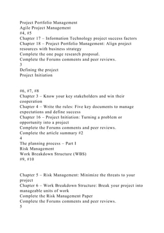 Project Portfolio Management
Agile Project Management
#4, #5
Chapter 17 – Information Technology project success factors
Chapter 18 – Project Portfolio Management: Align project
resources with business strategy
Complete the one page research proposal.
Complete the Forums comments and peer reviews.
3
Defining the project
Project Initiation
#6, #7, #8
Chapter 3 – Know your key stakeholders and win their
cooperation
Chapter 4 – Write the rules: Five key documents to manage
expectations and define success
Chapter 16 – Project Initiation: Turning a problem or
opportunity into a project
Complete the Forums comments and peer reviews.
Complete the article summary #2
4
The planning process – Part I
Risk Management
Work Breakdown Structure (WBS)
#9, #10
Chapter 5 – Risk Management: Minimize the threats to your
project
Chapter 6 – Work Breakdown Structure: Break your project into
manageable units of work
Complete the Risk Management Paper
Complete the Forums comments and peer reviews.
5
 