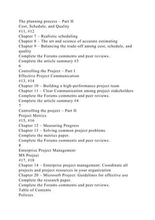 The planning process – Part II
Cost, Schedule, and Quality
#11, #12
Chapter 7 – Realistic scheduling
Chapter 8 – The art and science of accurate estimating
Chapter 9 – Balancing the trade-off among cost, schedule, and
quality
Complete the Forums comments and peer reviews.
Complete the article summary #3
6
Controlling the Project – Part I
Effective Project Communication
#13, #14
Chapter 10 – Building a high-performance project team
Chapter 11 – Clear Communication among project stakeholders
Complete the Forums comments and peer reviews.
Complete the article summary #4
7
Controlling the project – Part II
Project Metrics
#15, #16
Chapter 12 – Measuring Progress
Chapter 13 – Solving common project problems
Complete the metrics paper.
Complete the Forums comments and peer reviews.
8
Enterprise Project Management
MS Project
#17, #18
Chapter 14 – Enterprise project management: Coordinate all
projects and project resources in your organization
Chapter 20 – Microsoft Project: Guidelines for effective use
Complete the research paper.
Complete the Forums comments and peer reviews.
Table of Contents
Policies
 