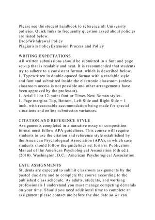Please see the student handbook to reference all University
policies. Quick links to frequently question asked about policies
are listed below.
Drop/Withdrawal Policy
Plagiarism PolicyExtension Process and Policy
WRITING EXPECTATIONS
All written submissions should be submitted in a font and page
set-up that is readable and neat. It is recommended that students
try to adhere to a consistent format, which is described below.
1. Typewritten in double-spaced format with a readable style
and font and submitted inside the electronic classroom (unless
classroom access is not possible and other arrangements have
been approved by the professor).
1. Arial 11 or 12-point font or Times New Roman styles.
1. Page margins Top, Bottom, Left Side and Right Side = 1
inch, with reasonable accommodation being made for special
situations and online submission variances.
CITATION AND REFERENCE STYLE
Assignments completed in a narrative essay or composition
format must follow APA guidelines. This course will require
students to use the citation and reference style established by
the American Psychological Association (APA), in which case
students should follow the guidelines set forth in Publication
Manual of the American Psychological Association (6th ed.).
(2010). Washington, D.C.: American Psychological Association.
LATE ASSIGNMENTS
Students are expected to submit classroom assignments by the
posted due date and to complete the course according to the
published class schedule. As adults, students, and working
professionals I understand you must manage competing demands
on your time. Should you need additional time to complete an
assignment please contact me before the due date so we can
 