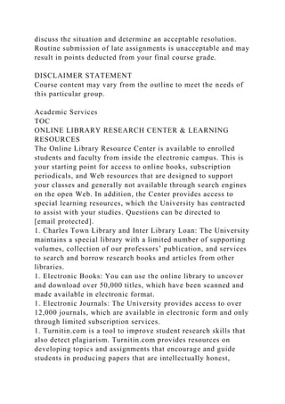 discuss the situation and determine an acceptable resolution.
Routine submission of late assignments is unacceptable and may
result in points deducted from your final course grade.
DISCLAIMER STATEMENT
Course content may vary from the outline to meet the needs of
this particular group.
Academic Services
TOC
ONLINE LIBRARY RESEARCH CENTER & LEARNING
RESOURCES
The Online Library Resource Center is available to enrolled
students and faculty from inside the electronic campus. This is
your starting point for access to online books, subscription
periodicals, and Web resources that are designed to support
your classes and generally not available through search engines
on the open Web. In addition, the Center provides access to
special learning resources, which the University has contracted
to assist with your studies. Questions can be directed to
[email protected].
1. Charles Town Library and Inter Library Loan: The University
maintains a special library with a limited number of supporting
volumes, collection of our professors’ publication, and services
to search and borrow research books and articles from other
libraries.
1. Electronic Books: You can use the online library to uncover
and download over 50,000 titles, which have been scanned and
made available in electronic format.
1. Electronic Journals: The University provides access to over
12,000 journals, which are available in electronic form and only
through limited subscription services.
1. Turnitin.com is a tool to improve student research skills that
also detect plagiarism. Turnitin.com provides resources on
developing topics and assignments that encourage and guide
students in producing papers that are intellectually honest,
 