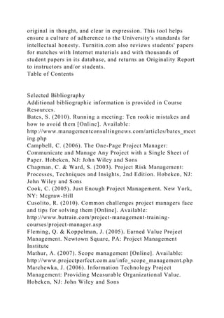 original in thought, and clear in expression. This tool helps
ensure a culture of adherence to the University's standards for
intellectual honesty. Turnitin.com also reviews students' papers
for matches with Internet materials and with thousands of
student papers in its database, and returns an Originality Report
to instructors and/or students.
Table of Contents
Selected Bibliography
Additional bibliographic information is provided in Course
Resources.
Bates, S. (2010). Running a meeting: Ten rookie mistakes and
how to avoid them [Online]. Available:
http://www.managementconsultingnews.com/articles/bates_meet
ing.php
Campbell, C. (2006). The One-Page Project Manager:
Communicate and Manage Any Project with a Single Sheet of
Paper. Hobeken, NJ: John Wiley and Sons
Chapman, C. & Ward, S. (2003). Project Risk Management:
Processes, Techniques and Insights, 2nd Edition. Hobeken, NJ:
John Wiley and Sons
Cook, C. (2005). Just Enough Project Management. New York,
NY: Mcgraw-Hill
Cusolito, R. (2010). Common challenges project managers face
and tips for solving them [Online]. Available:
http://www.butrain.com/project-management-training-
courses/project-manager.asp
Fleming, Q. & Koppelman, J. (2005). Earned Value Project
Management. Newtown Square, PA: Project Management
Institute
Mathur, A. (2007). Scope management [Online]. Available:
http://www.projectperfect.com.au/info_scope_management.php
Marchewka, J. (2006). Information Technology Project
Management: Providing Measurable Organizational Value.
Hobeken, NJ: John Wiley and Sons
 