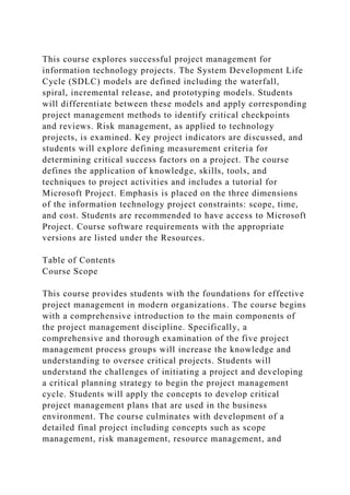 This course explores successful project management for
information technology projects. The System Development Life
Cycle (SDLC) models are defined including the waterfall,
spiral, incremental release, and prototyping models. Students
will differentiate between these models and apply corresponding
project management methods to identify critical checkpoints
and reviews. Risk management, as applied to technology
projects, is examined. Key project indicators are discussed, and
students will explore defining measurement criteria for
determining critical success factors on a project. The course
defines the application of knowledge, skills, tools, and
techniques to project activities and includes a tutorial for
Microsoft Project. Emphasis is placed on the three dimensions
of the information technology project constraints: scope, time,
and cost. Students are recommended to have access to Microsoft
Project. Course software requirements with the appropriate
versions are listed under the Resources.
Table of Contents
Course Scope
This course provides students with the foundations for effective
project management in modern organizations. The course begins
with a comprehensive introduction to the main components of
the project management discipline. Specifically, a
comprehensive and thorough examination of the five project
management process groups will increase the knowledge and
understanding to oversee critical projects. Students will
understand the challenges of initiating a project and developing
a critical planning strategy to begin the project management
cycle. Students will apply the concepts to develop critical
project management plans that are used in the business
environment. The course culminates with development of a
detailed final project including concepts such as scope
management, risk management, resource management, and
 