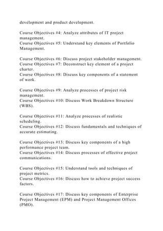 development and product development.
Course Objectives #4: Analyze attributes of IT project
management.
Course Objectives #5: Understand key elements of Portfolio
Management.
Course Objectives #6: Discuss project stakeholder management.
Course Objectives #7: Deconstruct key element of a project
charter.
Course Objectives #8: Discuss key components of a statement
of work.
Course Objectives #9: Analyze processes of project risk
management.
Course Objectives #10: Discuss Work Breakdown Structure
(WBS).
Course Objectives #11: Analyze processes of realistic
scheduling.
Course Objectives #12: Discuss fundamentals and techniques of
accurate estimating.
Course Objectives #13: Discuss key components of a high
performance project team.
Course Objectives #14: Discuss processes of effective project
communications.
Course Objectives #15: Understand tools and techniques of
project metrics.
Course Objectives #16: Discuss how to achieve project success
factors.
Course Objectives #17: Discuss key components of Enterprise
Project Management (EPM) and Project Management Offices
(PMO).
 