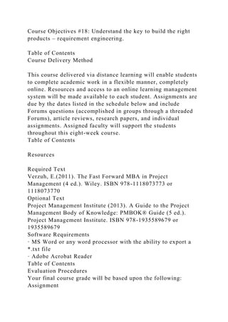 Course Objectives #18: Understand the key to build the right
products – requirement engineering.
Table of Contents
Course Delivery Method
This course delivered via distance learning will enable students
to complete academic work in a flexible manner, completely
online. Resources and access to an online learning management
system will be made available to each student. Assignments are
due by the dates listed in the schedule below and include
Forums questions (accomplished in groups through a threaded
Forums), article reviews, research papers, and individual
assignments. Assigned faculty will support the students
throughout this eight-week course.
Table of Contents
Resources
Required Text
Verzuh, E.(2011). The Fast Forward MBA in Project
Management (4 ed.). Wiley. ISBN 978-1118073773 or
1118073770
Optional Text
Project Management Institute (2013). A Guide to the Project
Management Body of Knowledge: PMBOK® Guide (5 ed.).
Project Management Institute. ISBN 978-1935589679 or
1935589679
Software Requirements
· MS Word or any word processor with the ability to export a
*.txt file
· Adobe Acrobat Reader
Table of Contents
Evaluation Procedures
Your final course grade will be based upon the following:
Assignment
 