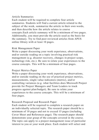 Article Summaries
Each student will be required to complete four article
summaries. Students will find a current article related to the
subject of the week, summarize the article in their own words,
and then describe how the article relates to course
concepts.Each article summary will be a minimum of two pages.
Additionally, you must provide the article used as the basis for
the summary. Try to find peer-reviewed articles from APUS
online library with at least 10 pages.
Risk Management Paper
Write a paper discussing your work experience, observations,
and/or outside reading on a topic involving practical risk
management (e.g. disaster recovery, changes in project scope,
technology risk, etc.). Be sure to relate your experiences to the
course concepts. This will be a minimum of four pages.
Project Metrics Paper
Write a paper discussing your work experience, observations,
and/or outside reading on the use of practical project metrics,
measurements, single value indicators (metric), and/or
controlling variances (e.g. what facilities does Microsoft Project
provide for Project Managers and Team Leaders to track
progress against plan/budget). Be sure to relate your
experiences to the course concepts. This will be a minimum of
four pages.
Research Proposal and Research Paper
Each student will be required to complete a research paper on
an individually selected topic. The research paper should be a
minimum of 10 pages and not to exceed 15 pages (including
Cover Sheet and References page). The research paper should
demonstrate your grasp of the concepts covered in the course.
The topic can apply to a project management issue of particular
interest to you or your work place. Each student will select and
 