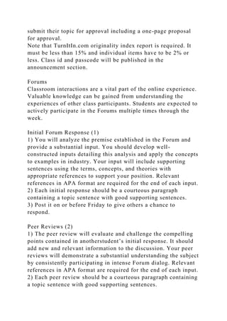 submit their topic for approval including a one-page proposal
for approval.
Note that TurnItIn.com originality index report is required. It
must be less than 15% and individual items have to be 2% or
less. Class id and passcode will be published in the
announcement section.
Forums
Classroom interactions are a vital part of the online experience.
Valuable knowledge can be gained from understanding the
experiences of other class participants. Students are expected to
actively participate in the Forums multiple times through the
week.
Initial Forum Response (1)
1) You will analyze the premise established in the Forum and
provide a substantial input. You should develop well-
constructed inputs detailing this analysis and apply the concepts
to examples in industry. Your input will include supporting
sentences using the terms, concepts, and theories with
appropriate references to support your position. Relevant
references in APA format are required for the end of each input.
2) Each initial response should be a courteous paragraph
containing a topic sentence with good supporting sentences.
3) Post it on or before Friday to give others a chance to
respond.
Peer Reviews (2)
1) The peer review will evaluate and challenge the compelling
points contained in anotherstudent’s initial response. It should
add new and relevant information to the discussion. Your peer
reviews will demonstrate a substantial understanding the subject
by consistently participating in intense Forum dialog. Relevant
references in APA format are required for the end of each input.
2) Each peer review should be a courteous paragraph containing
a topic sentence with good supporting sentences.
 