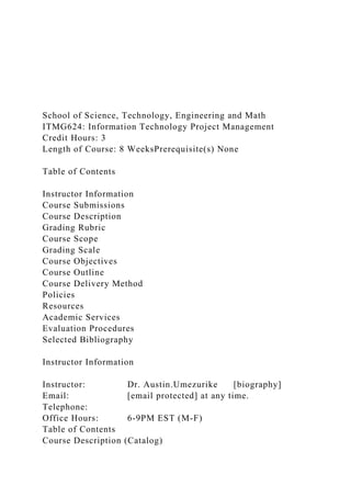 School of Science, Technology, Engineering and Math
ITMG624: Information Technology Project Management
Credit Hours: 3
Length of Course: 8 WeeksPrerequisite(s) None
Table of Contents
Instructor Information
Course Submissions
Course Description
Grading Rubric
Course Scope
Grading Scale
Course Objectives
Course Outline
Course Delivery Method
Policies
Resources
Academic Services
Evaluation Procedures
Selected Bibliography
Instructor Information
Instructor: Dr. Austin.Umezurike [biography]
Email: [email protected] at any time.
Telephone:
Office Hours: 6-9PM EST (M-F)
Table of Contents
Course Description (Catalog)
 