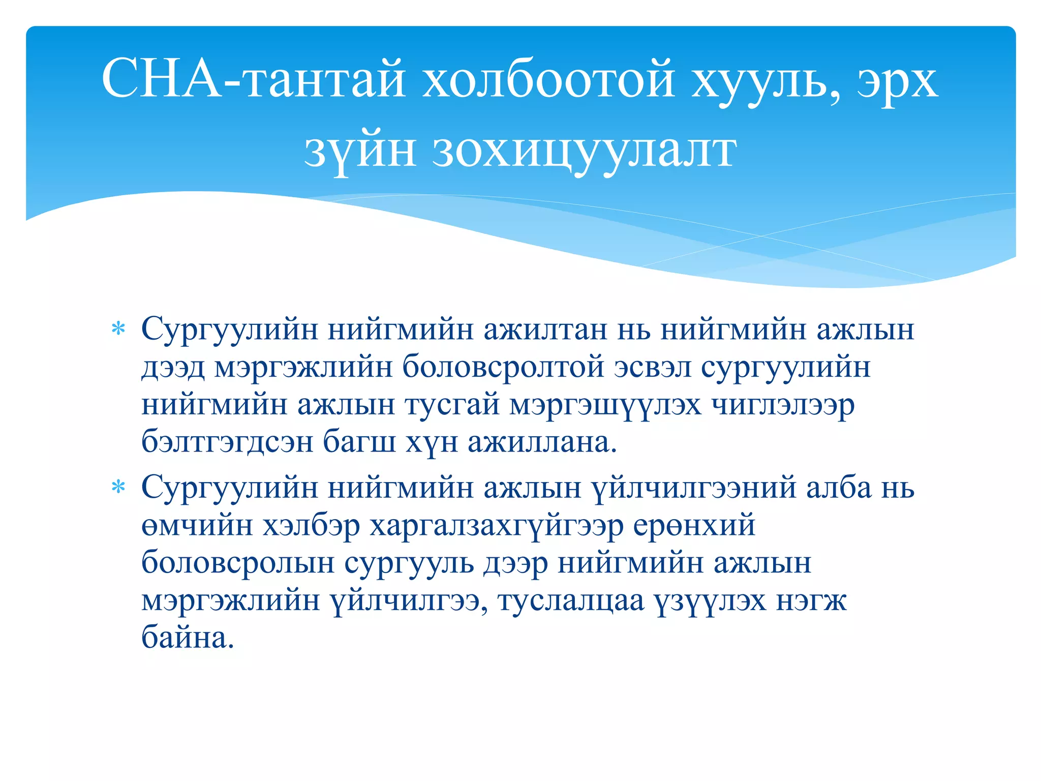 Сургуулийн нийгмийн ажилтан нь нийгмийн ажлын
дээд мэргэжлийн боловсролтой эсвэл сургуулийн
нийгмийн ажлын тусгай мэргэшүүлэх чиглэлээр
бэлтгэгдсэн багш хүн ажиллана.
 Сургуулийн нийгмийн ажлын үйлчилгээний алба нь
өмчийн хэлбэр харгалзахгүйгээр ерөнхий
боловсролын сургууль дээр нийгмийн ажлын
мэргэжлийн үйлчилгээ, туслалцаа үзүүлэх нэгж
байна.
СНА-тантай холбоотой хууль, эрх
зүйн зохицуулалт
 
