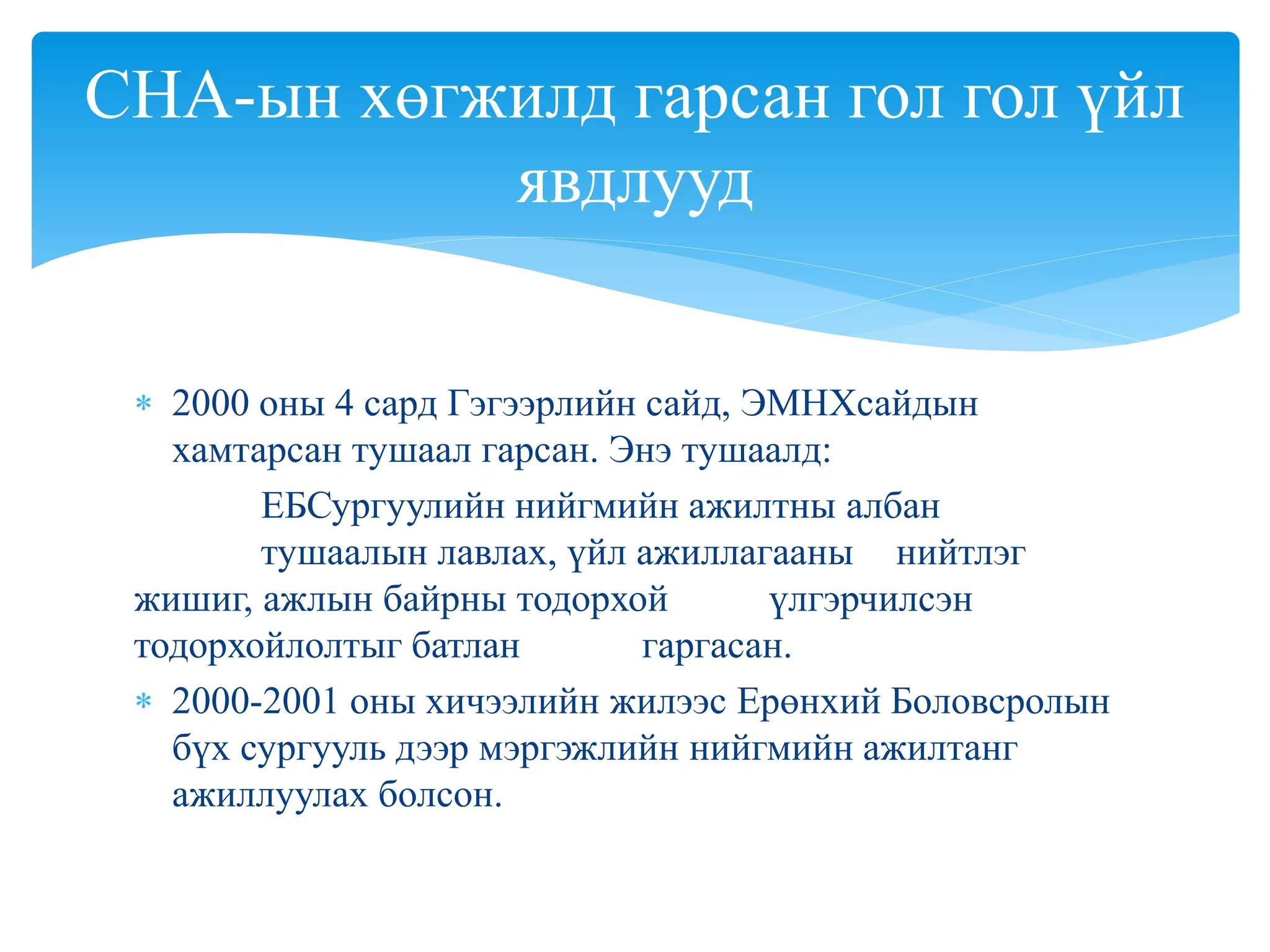  2000 оны 4 сард Гэгээрлийн сайд, ЭМНХсайдын
хамтарсан тушаал гарсан. Энэ тушаалд:
ЕБСургуулийн нийгмийн ажилтны албан
тушаалын лавлах, үйл ажиллагааны нийтлэг
жишиг, ажлын байрны тодорхой үлгэрчилсэн
тодорхойлолтыг батлан гаргасан.
 2000-2001 оны хичээлийн жилээс Ерөнхий Боловсролын
бүх сургууль дээр мэргэжлийн нийгмийн ажилтанг
ажиллуулах болсон.
СНА-ын хөгжилд гарсан гол гол үйл
явдлууд
 