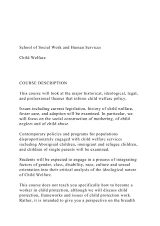School of Social Work and Human Services
Child Welfare
COURSE DESCRIPTION
This course will look at the major historical, ideological, legal,
and professional themes that inform child welfare policy.
Issues including current legislation, history of child welfare,
foster care, and adoption will be examined. In particular, we
will focus on the social construction of mothering, of child
neglect and of child abuse.
Contemporary policies and programs for populations
disproportionately engaged with child welfare services
including Aboriginal children, immigrant and refugee children,
and children of single parents will be examined.
Students will be expected to engage in a process of integrating
factors of gender, class, disability, race, culture and sexual
orientation into their critical analysis of the ideological nature
of Child Welfare.
This course does not teach you specifically how to become a
worker in child protection, although we will discuss child
protection, frameworks and issues of child protection work.
Rather, it is intended to give you a perspective on the breadth
 