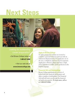 Next Steps
            p



    Looking for outstanding
       career preparation?            Apply to Brown College
                                      To apply, prospective students are invited to
     • Call Brown College today at    complete a personal interview and tour with an
                   1-800-627-6966     Admissions Representative. For applicants out of
                                      the area, a telephone interview may be requested.
                                      Applicants to Brown College must have a high
            • Visit our web site at
                                      school diploma or a GED, and be proficient in the
         www.browncollege.edu         English language.

                                      Financial Aid and Scholarships
                                      Brown College participates in a variety of
                                      federal and state financial aid programs and
                                      offers a number of scholarships. Our Financial
                                      Aid staff will assist you through the financial
                                      aid application process. To learn more, call us
                                      at 1-800-627-6966.




9
 