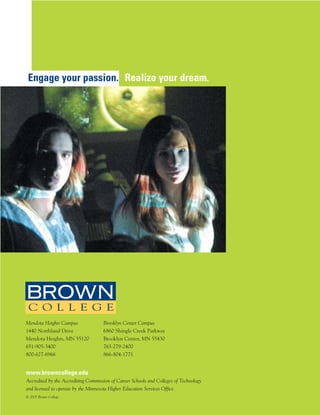 Engage your passion. Realize your dream.




Mendota Heights Campus               Brooklyn Center Campus
1440 Northland Drive                 6860 Shingle Creek Parkway
Mendota Heights, MN 55120            Brooklyn Center, MN 55430
651-905-3400                         763-279-2400
800-627-6966                         866-804-1771


www.browncollege.edu
Accredited by the Accrediting Commission of Career Schools and Colleges of Technology
and licensed to operate by the Minnesota Higher Education Services Office.
© 2005 Brown College
 