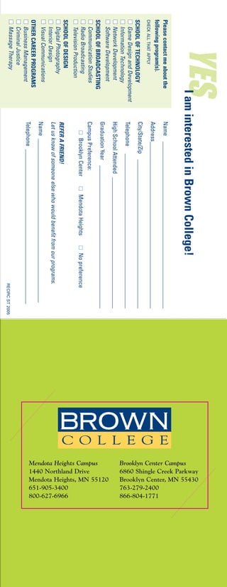 YES




                                                                                                                    Brooklyn Center, MN 55430
                                                                                                                    6860 Shingle Creek Parkway
                              I am interested in Brown College!




                                                                                                                    Brooklyn Center Campus
Please contact me about the         Name ________________________________________________________
following program(s).




                                                                                                                    763-279-2400
                                                                                                                    866-804-1771
                                    Address________________________________________________________
CHECK ALL THAT APPLY
SCHOOL OF TECHNOLOGY                City/State/Zip __________________________________________________
■
■ Game Design and Development       Telephone   ____________________________________________________
■ Information Technology
■
■ Network Development               High School Attended ____________________________________________
■ Software Development




                                                                                                                    Mendota Heights, MN 55120
                                    Graduation Year ________________________________________________
SCHOOL OF BROADCASTING




                                                                                                                    Mendota Heights Campus
■ Communication Studies             Campus Preference:




                                                                                                                    1440 Northland Drive
■
■ Radio Broadcasting                   ■ Brooklyn Center     ■ Mendota Heights      ■ No preference
■ Television Production




                                                                                                                    651-905-3400
                                                                                                                    800-627-6966
SCHOOL OF DESIGN
                                    REFER A FRIEND!
■ Digital Photography
■ Interior Design                   Let us know of someone else who would benefit from our programs.
■ Visual Communications             Name _______________________________________________________
OTHER CAREER PROGRAMS
■
■ Business Management               Telephone ____________________________________________________
■ Criminal Justice
■
■ Massage Therapy                                                                                  RECIRC ST 2005
 