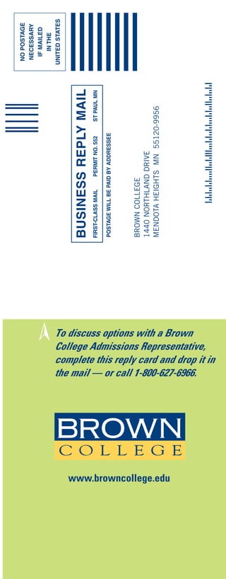 NO POSTAGE
                                                                                                                   NECESSARY
                                                                                                                    IF MAILED
                                                   ➢                                                                  IN THE
                                                                                                                  UNITED STATES



                                                                 BUSINESS REPLY MAIL
                                                                 FIRST-CLASS MAIL   PERMIT NO. 552   ST PAUL MN

                                                                 POSTAGE WILL BE PAID BY ADDRESSEE




                                                                 BROWN COLLEGE
                                                                 1440 NORTHLAND DRIVE
                                                                 MENDOTA HEIGHTS MN 55120-9956




www.browncollege.edu
                       To discuss options with a Brown


                       the mail — or call 1-800-627-6966.
                       College Admissions Representative,
                       complete this reply card and drop it in
 