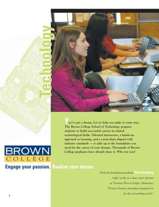 Technology



                            Y  ou’ve got a dream. Let us help you make it come true.
                            The Brown College School of Technology prepares
                            students to build successful careers in related
                            technological fields. Talented instructors, a hands-on
                            approach to learning, and a curriculum aligned with
                            industry standards — it adds up to the foundation you
                            need for the career of your dreams. Thousands of Brown
                            College graduates have already done it. Why not you?




Engage your passion. Realize your dream.
                                                      Network development graduate Paul Hamberg
                                                               (right) works as a data center operator
                                                             at Thomson West in Eagan, Minnesota.
                                                           “Brown’s business atmosphere prepared me
                                                                         for the real working world.”
 1
 