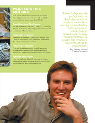 Prepare Yourself for a
Great Career                                                    “Brown College was the
From recreation to business to everywhere in between,
technology defines today’s world. Get ready to embark
                                                                         perfect fit for me.
on a career in one of these technological fields.                   Small classes with an
                                                                  emphasis on hands-on
Game Design and Development
You play them for fun. Now make a career of it. You’ll learn
                                                               learning really helped me
the steps in creation of video computer games, from research            better understand
to animation and special effects.                                         information and
Information Technology                                            networking technology.
Information technology is a foundation of business today.        I recommend Brown to
Gain both the computer savvy and business fundamentals
                                                                 anyone who thrives in a
that can lead to a successful career in IT.
                                                                     structured, hands-on
Network Development                                                         environment.”
Computer networking combines the skills of computer
                                                                         Paul Hamberg, graduate,
technology and communications. Learn how to install,
                                                                           School of Technology
maintain and troubleshoot computer hardware and software.

Software Development
Hone your analytical skills while mastering the basics of
computer programming — it’s the preparation you need to
become a software development professional.




                                                                                                   2
 