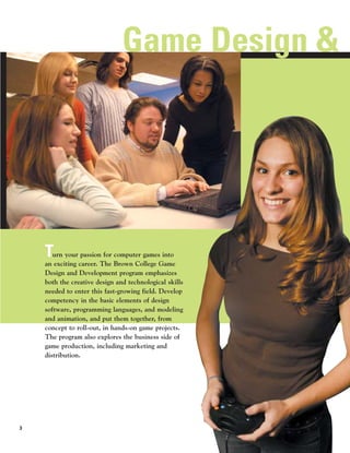 Game Design &




    T  urn your passion for computer games into
    an exciting career. The Brown College Game
    Design and Development program emphasizes
    both the creative design and technological skills
    needed to enter this fast-growing field. Develop
    competency in the basic elements of design
    software, programming languages, and modeling
    and animation, and put them together, from
    concept to roll-out, in hands-on game projects.
    The program also explores the business side of
    game production, including marketing and
    distribution.




3
 