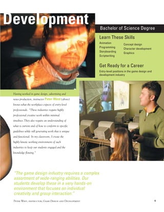 Development                                              Bachelor of Science Degree
                                                         Learn These Skills
                                                         Animation           Concept design
                                                         Programming         Character development
                                                         Storyboarding       Graphics
                                                         Scriptwriting


                                                         Get Ready for a Career
                                                         Entry-level positions in the game design and
                                                         development industry




 Having worked in game design, advertising and
 news production, instructor Peter West (above)
 knows what the workplace expects of entry-level
 professionals. “These industries require highly
 professional creative work within minimal
 timelines.They also require an understanding of
 what is current and of how to conform to specific
 guidelines while still generating work that is unique
 and functional. In my classroom, I create the
 highly kinetic working environment of such
 industries to keep our students engaged and the
 knowledge flowing.”




 “The game design industry requires a complex
 assortment of wide-ranging abilities. Our
 students develop these in a very hands-on
 environment that focuses on individual
 creativity and group interaction.”
 Peter West, instructor, Game Design and Development                                                    4
 