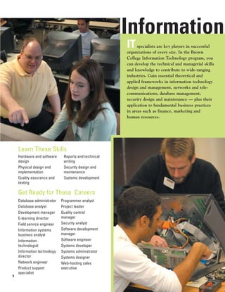 Information
                                                      IT    specialists are key players in successful
                                                      organizations of every size. In the Brown
                                                      College Information Technology program, you
                                                      can develop the technical and managerial skills
                                                      and knowledge to contribute to wide-ranging
                                                      industries. Gain essential theoretical and
                                                      applied frameworks in information technology
                                                      design and management, networks and tele-
                                                      communications, database management,
                                                      security design and maintenance — plus their
                                                      application to fundamental business practices
                                                      in areas such as finance, marketing and
                                                      human resources.




    Learn These Skills
    Hardware and software     Reports and technical
    design                    writing
    Physical design and       Security design and
    implementation            maintenance
    Quality assurance and     Systems development
    testing

    Get Ready for These Careers
    Database administrator   Programmer analyst
    Database analyst         Project leader
    Development manager      Quality control
    E-learning director      manager
    Field service engineer   Security analyst
    Information systems      Software development
    business analyst         manager
    Information              Software engineer
    technologist             Systems developer
    Information technology   Systems administrator
    director                 Systems designer
    Network engineer         Web-hosting sales
    Product support          executive
    specialist
5
 