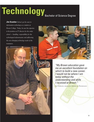 Technology                                       Bachelor of Science Degree

 Jim Scanlon (below) got his start in
 information technology as a student at
 Brown College. Today, he uses his expertise
 in his position as IT director for the entire
 school — handling responsibility for the
 technological infrastructure and addressing
 the ever-changing technology needs of the
 institution.




                                                         “My Brown education gave
                                                         me an excellent foundation on
                                                         which to build a new career.
                                                         I would not be where I am
                                                         today without the
                                                         understanding and skills
                                                         I received at Brown.”
                                                         Jim Scanlon, graduate, School of Technology




                                                                                                       6
 