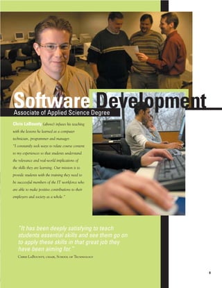Software Development
Associate of Applied Science Degree
Chris LaBounty (above) infuses his teaching
with the lessons he learned as a computer
technician, programmer and manager.
“I constantly seek ways to relate course content
to my experiences so that students understand
the relevance and real-world implications of
the skills they are learning. Our mission is to
provide students with the training they need to
be successful members of the IT workforce who
are able to make positive contributions to their
employers and society as a whole.”




   “It has been deeply satisfying to teach
   students essential skills and see them go on
   to apply these skills in that great job they
   have been aiming for.”
   Chris LaBounty, chair, School of Technology



                                                   8
 