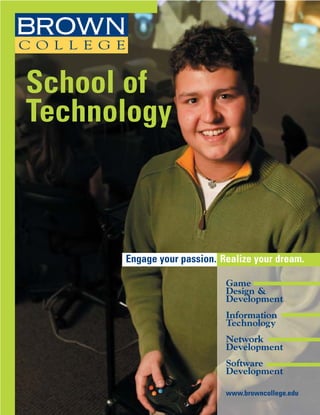 School of
Technology



      Engage your passion. Realize your dream.

                            Game
                            Design &
                            Development
                            Information
                            Technology
                            Network
                            Development
                            Software
                            Development

                            www.browncollege.edu
 