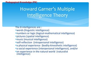 The 8 intelligences are : words (linguistic intelligence)  numbers or logic (logical-mathematical intelligence)  pictures (spatial intelligence)  music (musical intelligence)  self-reflection  (intrapersonal intelligence)  a physical experience  (bodily-kinesthetic intelligence)  a social experience (interpersonal intelligence), and/or  an experience in the natural world  (naturalist    intelligence) Howard Garner’s Multiple Intelligence Theory Pedagogical Knowledge (PK) 