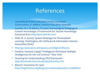 Laurie Brady & Kerry Kennedy (2010), Curriculum Construction, 4 th  edition, Pearson Education Australia Koehler, M.J. & Mishra, P (2006) Technological Pedagogical Content Knowledge: A Framework for Teacher Knowledge. Extracted from  http://tpck.pbwiki.com/ Wolf, M. A. (2010). System Redesign for Personalized Learning. Washington, DC: Software & Information Industry Association (SIIA) http://gccisdscience.wikispaces.com/Digital+Blooms Gardner, Howard. (1999) "Intelligence Reframed: Multiple Intelligences for the 21st Century." New York Teaching for Understanding (TfU) framework  http://learnweb.harvard.edu/alps/tfu/info3.cfm Bloom’s Taxonomy for Ipad  http://langwitches.org/blog/wp-content/uploads/2011/08/Bloom-iPads-Apps.jpg References 