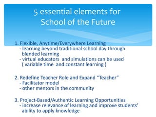 1. Flexible, Anytime/Everywhere Learning   - learning beyond traditional school day through    blended learning   - virtual educators  and simulations can be used    ( variable time  and constant learning ) 2. Redefine Teacher Role and Expand “Teacher”   - Facilitator model   - other mentors in the community 3. Project-Based/Authentic Learning Opportunities   - increase relevance of learning and improve students’    ability to apply knowledge 5 essential elements for  School of the Future 