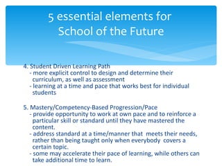 4. Student Driven Learning Path   - more explicit control to design and determine their    curriculum, as well as assessment   - learning at a time and pace that works best for individual    students 5. Mastery/Competency-Based Progression/Pace   - provide opportunity to work at own pace and to reinforce a    particular skill or standard until they have mastered the    content.   - address standard at a time/manner that  meets their needs,    rather than being taught only when everybody  covers a    certain topic.   - some may accelerate their pace of learning, while others can    take additional time to learn. 5 essential elements for  School of the Future 