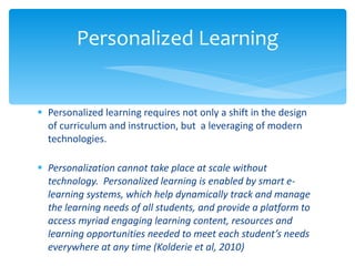Personalized learning requires not only a shift in the design of curriculum and instruction, but  a leveraging of modern technologies.  Personalization cannot take place at scale without technology.  Personalized learning is enabled by smart e-learning systems, which help dynamically track and manage the learning needs of all students, and provide a platform to access myriad engaging learning content, resources and learning opportunities needed to meet each student’s needs everywhere at any time (Kolderie et al, 2010) Personalized Learning 