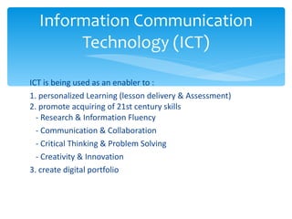 ICT is being used as an enabler to :  1. personalized Learning (lesson delivery & Assessment) 2. promote acquiring of 21st century skills    - Research & Information Fluency     - Communication & Collaboration     - Critical Thinking & Problem Solving     - Creativity & Innovation 3. create digital portfolio Information Communication Technology (ICT) 