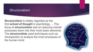 Structuralism
Structuralism is widely regarded as the
first school of thought in psychology. ... The
focus of structuralism was on reducing mental
processes down into their most basic elements.
The structuralists used techniques such as
introspection to analyze the inner processes of
the human mind.
 