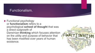 Functionalism.
 Functional psychology
or functionalism refers to a
psychological school of thought that was
a direct outgrowth of
Darwinian thinking which focuses attention
on the utility and purpose of behavior that
has been modified over years of human
existence.
 