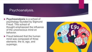 Psychoanalysis.
 Psychoanalysis is a school of
psychology founded by Sigmund
Freud. This school of
thought emphasized the influence
of the unconscious mind on
behavior.
 Freud believed that the human
mind was composed of three
elements: the id, ego, and
superego.
 