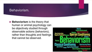 Behaviorism.
 Behaviorism is the theory that
human or animal psychology can
be objectively studied through
observable actions (behaviors),
rather than thoughts and feelings
that cannot be observed.
 