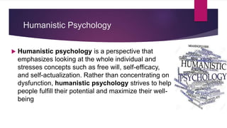 Humanistic Psychology
 Humanistic psychology is a perspective that
emphasizes looking at the whole individual and
stresses concepts such as free will, self-efficacy,
and self-actualization. Rather than concentrating on
dysfunction, humanistic psychology strives to help
people fulfill their potential and maximize their well-
being
 