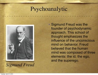 Psychoanalytic

                                • Sigmund Freud was the
                                  founder of psychodynamic
                                  approach. This school of
                                  thought emphasizes the
                                  influence of the unconscious
                                  mind on behavior. Freud
                                  believed that the human
                                  mind was composed of three
                                  elements: the id, the ego,
                                  and the superego.
         Sigmund Freud
Tuesday, April 27, 2010
 