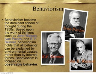 Behaviorism
  • Behaviorism became
    the dominant school of
    thought during the
    1950s. Based upon                    Ivan Pavl
    the work of thinkers
                                                  ov
    such as John Watson,
    Ivan Pavlov, and B. F.
    Skinner, behaviorism
    holds that all behavior
    can be explained by
    environmental causes,
    rather than by internal
    forces. Behaviorism is    B.F. Skinner
    focused on                               John B. Watson
    observable behavior.

Tuesday, April 27, 2010
 