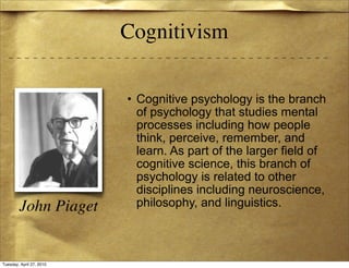 Cognitivism

                          • Cognitive psychology is the branch
                            of psychology that studies mental
                            processes including how people
                            think, perceive, remember, and
                            learn. As part of the larger field of
                            cognitive science, this branch of
                            psychology is related to other
                            disciplines including neuroscience,
        John Piaget         philosophy, and linguistics.



Tuesday, April 27, 2010
 
